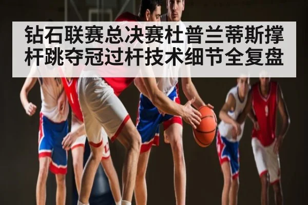 钻石联赛总决赛杜普兰蒂斯撑杆跳夺冠过杆技术细节全复盘
