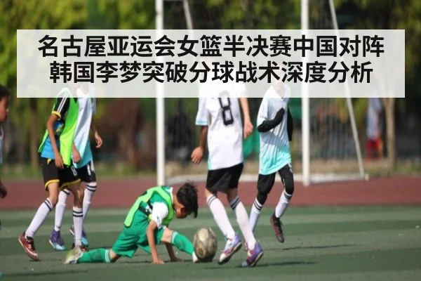 名古屋亚运会女篮半决赛中国对阵韩国李梦突破分球战术深度分析
